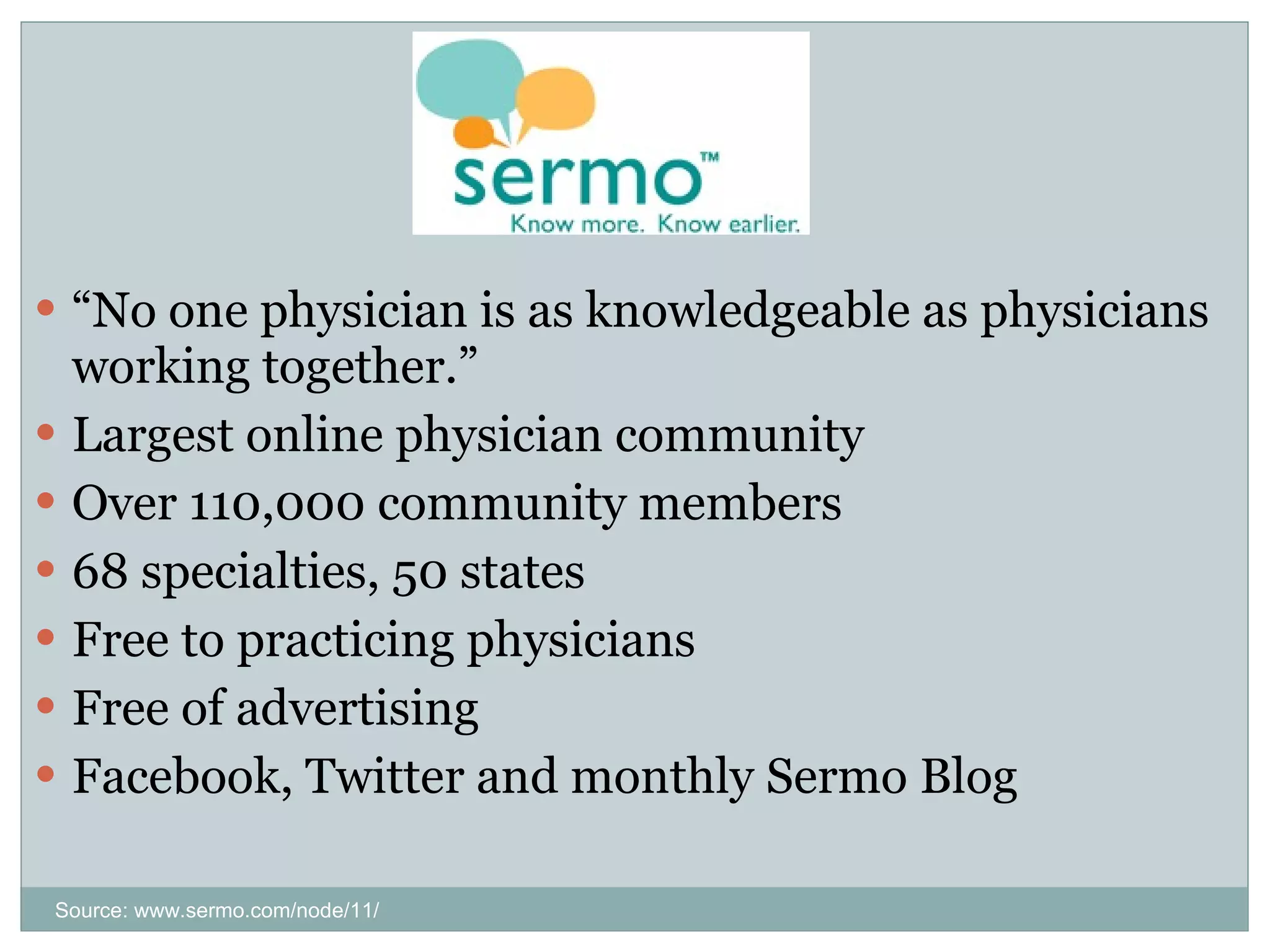 “ No one physician is as knowledgeable as physicians working together.” Largest online physician community Over 110,000 community members 68 specialties, 50 states Free to practicing physicians Free of advertising Facebook, Twitter and monthly Sermo Blog Source: www.sermo.com/node/11/ 