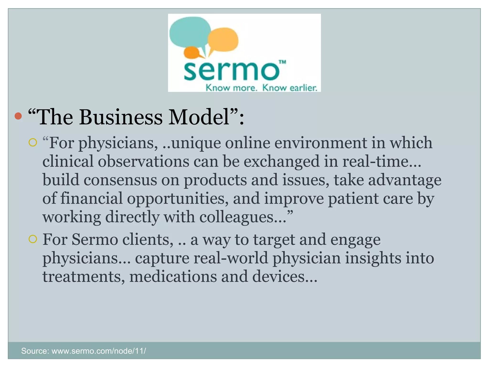 “ The Business Model”: “ For physicians, ..unique online environment in which clinical observations can be exchanged in real-time… build consensus on products and issues, take advantage of financial opportunities, and improve patient care by working directly with colleagues…” For Sermo clients, .. a way to target and engage physicians… capture real-world physician insights into treatments, medications and devices… Source: www.sermo.com/node/11/ 