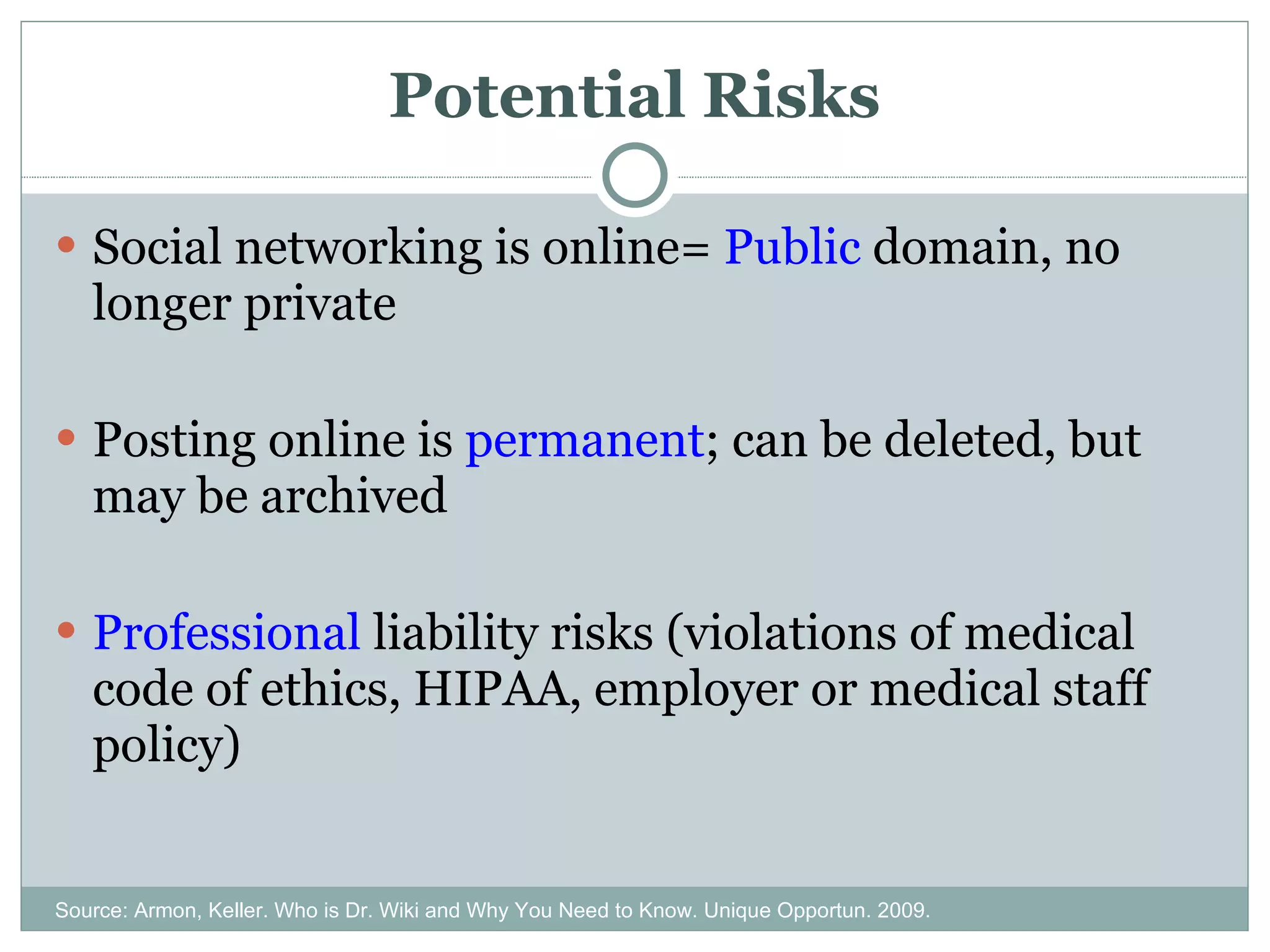 Potential Risks Social networking is online=  Public  domain, no longer private Posting online is  permanent ; can be deleted, but may be archived Professional  liability risks (violations of medical code of ethics, HIPAA, employer or medical staff policy) Source: Armon, Keller. Who is Dr. Wiki and Why You Need to Know. Unique Opportun. 2009. 