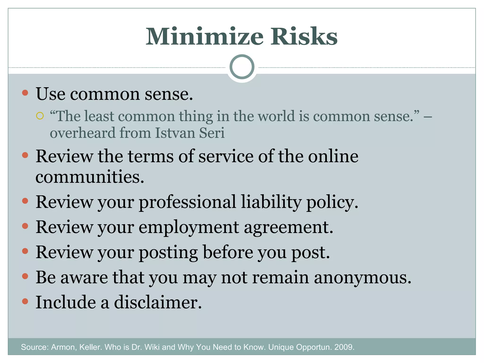 Minimize Risks Use common sense. “ The least common thing in the world is common sense.” – overheard from Istvan Seri Review the terms of service of the online communities. Review your professional liability policy. Review your employment agreement. Review your posting before you post. Be aware that you may not remain anonymous. Include a disclaimer. Source: Armon, Keller. Who is Dr. Wiki and Why You Need to Know. Unique Opportun. 2009. 