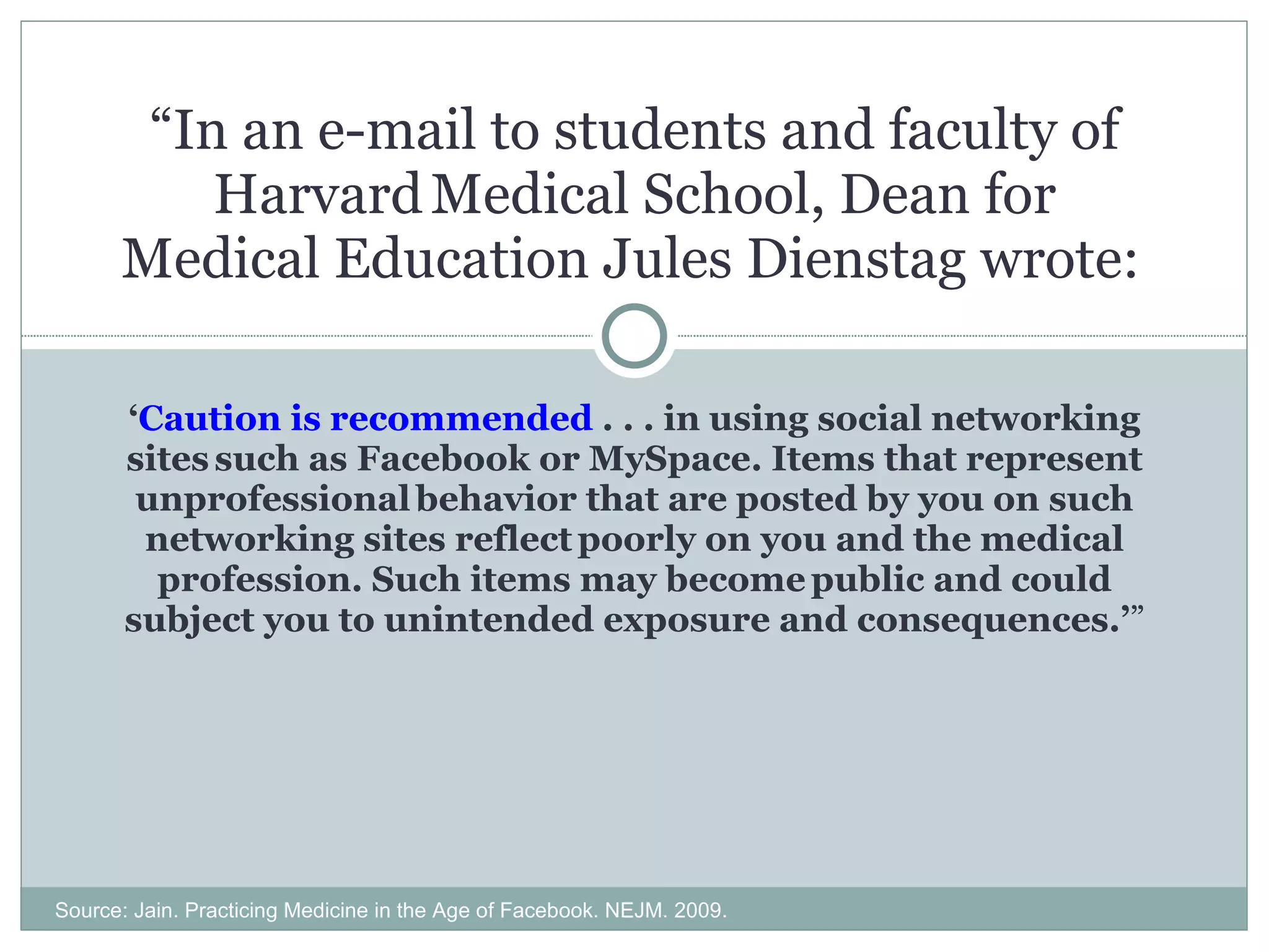 ‘ Caution is recommended  . . . in using social networking sites   such as Facebook or MySpace. Items that represent unprofessional   behavior that are posted by you on such networking sites reflect   poorly on you and the medical profession. Such items may become   public and could subject you to unintended exposure and consequences.’ ” “ In an e-mail to students and faculty of Harvard   Medical School, Dean for Medical Education Jules Dienstag wrote:   Source: Jain. Practicing Medicine in the Age of Facebook. NEJM. 2009. 