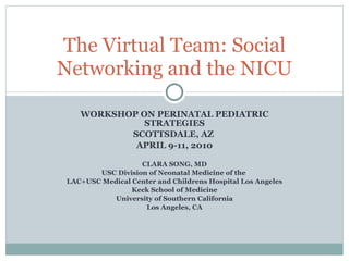 WORKSHOP ON PERINATAL PEDIATRIC STRATEGIES SCOTTSDALE, AZ  APRIL 9-11, 2010 CLARA SONG, MD USC Division of Neonatal Medicine of the  LAC+USC Medical Center and Childrens Hospital Los Angeles Keck School of Medicine University of Southern California Los Angeles, CA The Virtual Team: Social Networking and the NICU 