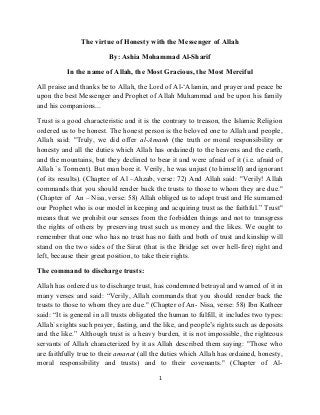 The virtue of Honesty with the Messenger of Allah
By: Ashia Mohammad Al-Sharif
In the name of Allah, the Most Gracious, the Most Merciful
All praise and thanks be to Allah, the Lord of Al-‘Alamin, and prayer and peace be
upon the best Messenger and Prophet of Allah Muhammad and be upon his family
and his companions...
Trust is a good characteristic and it is the contrary to treason, the Islamic Religion
ordered us to be honest. The honest person is the beloved one to Allah and people,
Allah said: "Truly, we did offer al-Amanh (the truth or moral responsibility or
honesty and all the duties which Allah has ordained) to the heavens and the earth,
and the mountains, but they declined to bear it and were afraid of it (i.e. afraid of
Allah `s Torment). But man bore it. Verily, he was unjust (to himself) and ignorant
(of its results). (Chapter of Al –Ahzab, verse: 72) And Allah said: "Verily! Allah
commands that you should render back the trusts to those to whom they are due."
(Chapter of An – Nisa, verse: 58) Allah obliged us to adopt trust and He surnamed
our Prophet who is our model in keeping and acquiring trust as the faithful.” Trust"
means that we prohibit our senses from the forbidden things and not to transgress
the rights of others by preserving trust such as money and the likes. We ought to
remember that one who has no trust has no faith and both of trust and kinship will
stand on the two sides of the Sirat (that is the Bridge set over hell-fire) right and
left, because their great position, to take their rights.
The command to discharge trusts:
Allah has ordered us to discharge trust, has condemned betrayal and warned of it in
many verses and said: “Verily, Allah commands that you should render back the
trusts to those to whom they are due." (Chapter of An- Nisa, verse: 58) Ibn Katheer
said: “It is general in all trusts obligated the human to fulfill, it includes two types:
Allah`s rights such prayer, fasting, and the like, and people’s rights such as deposits
and the like.” Although trust is a heavy burden, it is not impossible, the righteous
servants of Allah characterized by it as Allah described them saying: "Those who
are faithfully true to their amanat (all the duties which Allah has ordained, honesty,
moral responsibility and trusts) and to their covenants." (Chapter of Al-
1
 