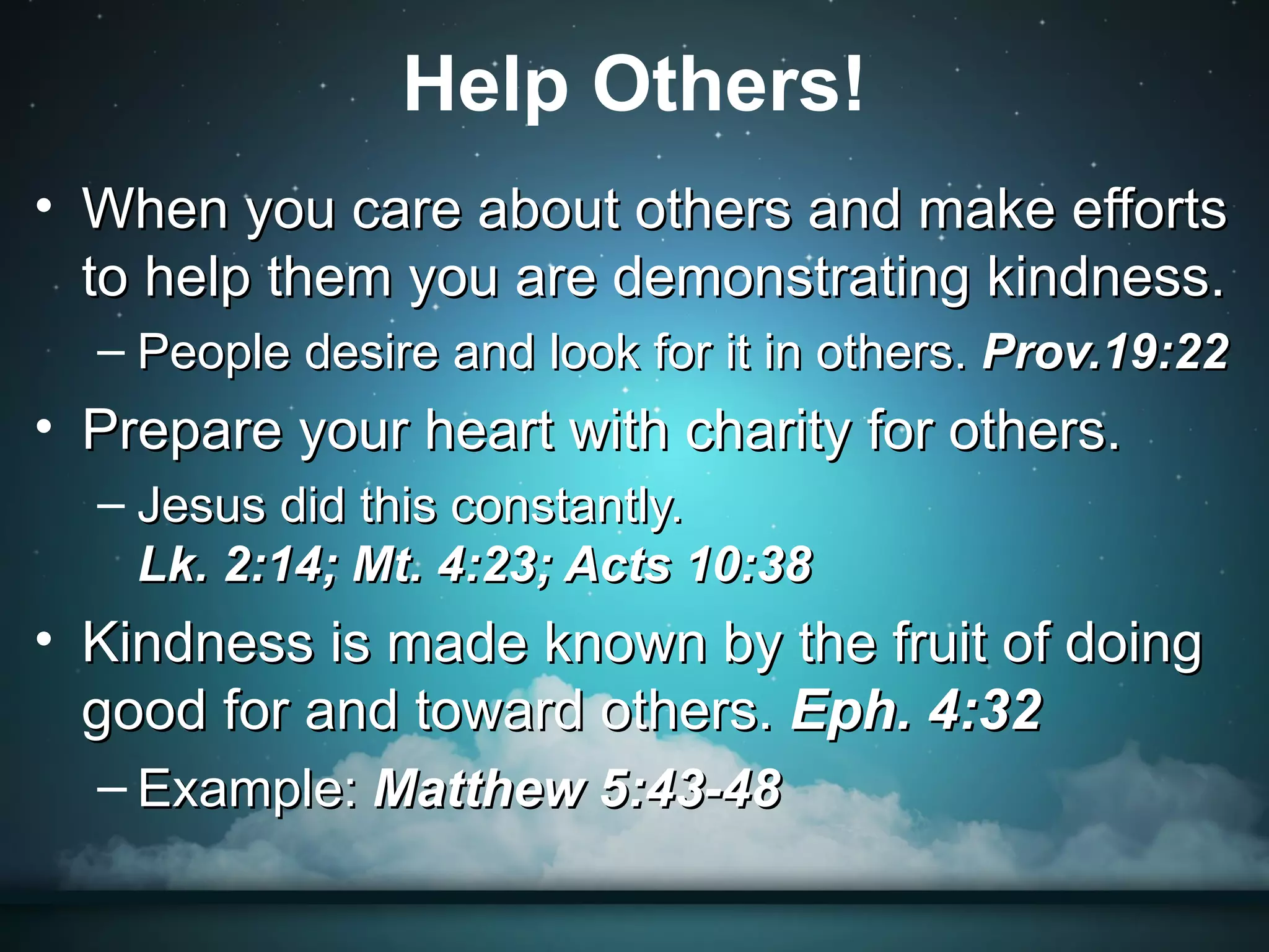 Help Others!
• When you care about others and make efforts
  to help them you are demonstrating kindness.
  – People desire and look for it in others. Prov.19:22
• Prepare your heart with charity for others.
  – Jesus did this constantly.
    Lk. 2:14; Mt. 4:23; Acts 10:38
• Kindness is made known by the fruit of doing
  good for and toward others. Eph. 4:32
  – Example: Matthew 5:43-48
 