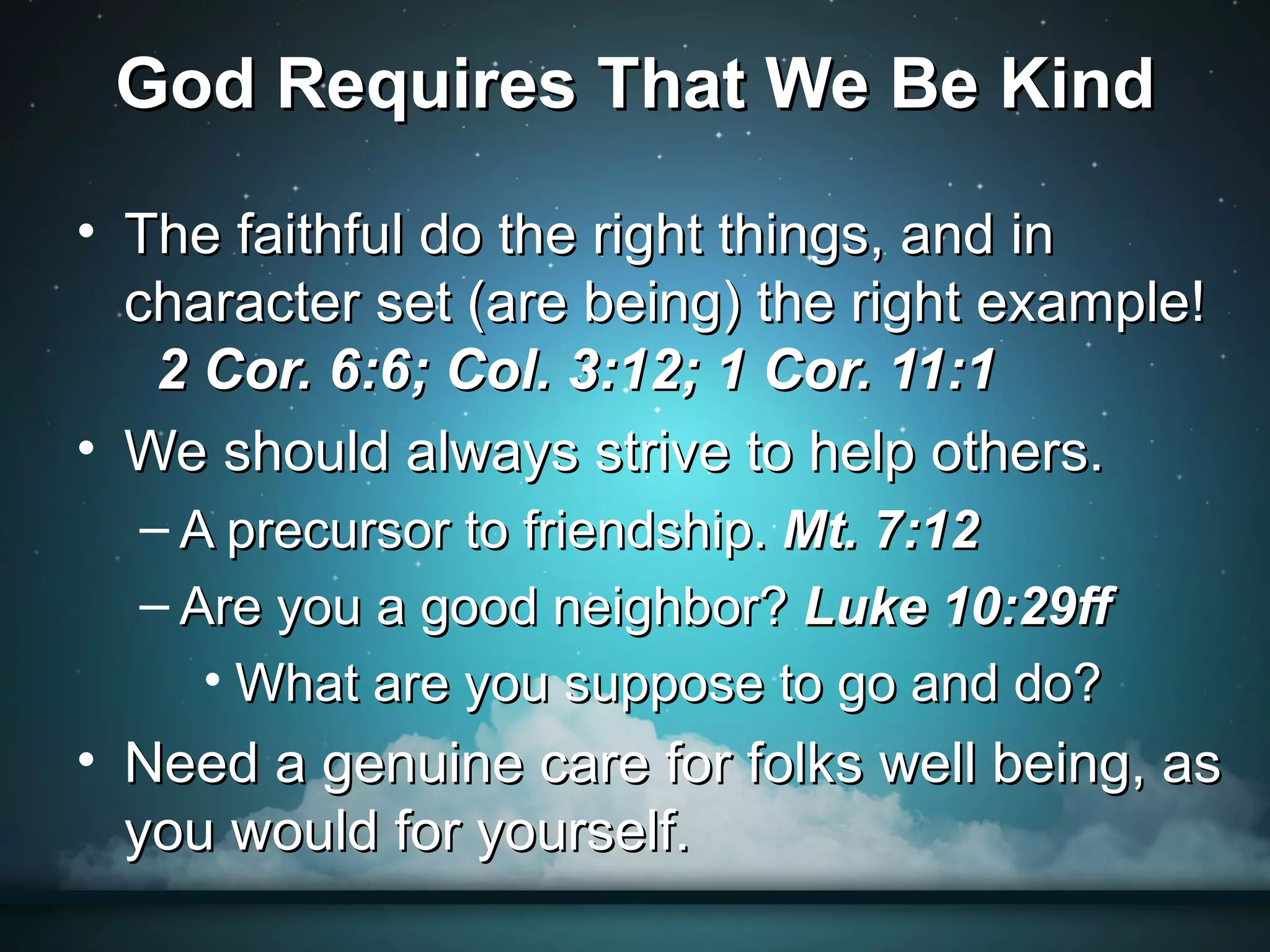 God Requires That We Be Kind

• The faithful do the right things, and in
  character set (are being) the right example!
   2 Cor. 6:6; Col. 3:12; 1 Cor. 11:1
• We should always strive to help others.
  – A precursor to friendship. Mt. 7:12
  – Are you a good neighbor? Luke 10:29ff
     • What are you suppose to go and do?
• Need a genuine care for folks well being, as
  you would for yourself.
 