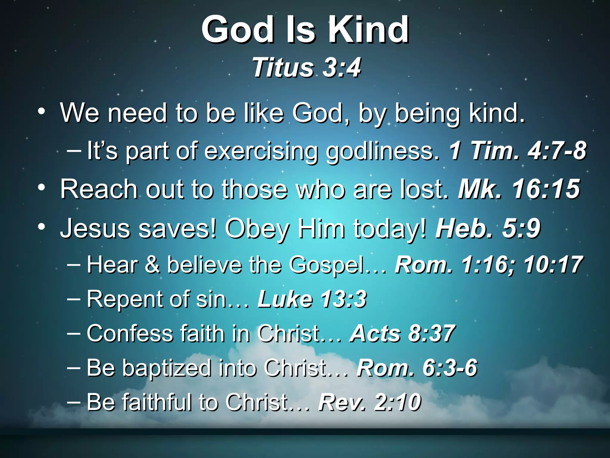 God Is Kind
                   Titus 3:4
• We need to be like God, by being kind.
  – It’s part of exercising godliness. 1 Tim. 4:7-8
• Reach out to those who are lost. Mk. 16:15
• Jesus saves! Obey Him today! Heb. 5:9
  – Hear & believe the Gospel… Rom. 1:16; 10:17
  – Repent of sin… Luke 13:3
  – Confess faith in Christ… Acts 8:37
  – Be baptized into Christ… Rom. 6:3-6
  – Be faithful to Christ… Rev. 2:10
 