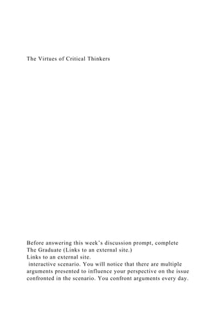 The Virtues of Critical Thinkers
Before answering this week’s discussion prompt, complete
The Graduate (Links to an external site.)
Links to an external site.
interactive scenario. You will notice that there are multiple
arguments presented to influence your perspective on the issue
confronted in the scenario. You confront arguments every day.
 