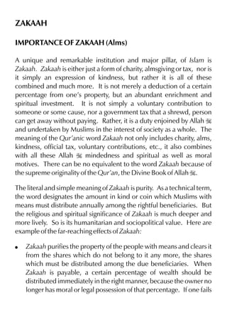 ZAKAAH
IMPORTANCE OF ZAKAAH (Alms)
A unique and remarkable institution and major pillar, of Islam is
Zakaah. Zakaah is either just a form of charity, almsgiving or tax, nor is
it simply an expression of kindness, but rather it is all of these
combined and much more. It is not merely a deduction of a certain
percentage from one’s property, but an abundant enrichment and
spiritual investment. It is not simply a voluntary contribution to
someone or some cause, nor a government tax that a shrewd, person
can get away without paying. Rather, it is a duty enjoined by Allah I
and undertaken by Muslims in the interest of society as a whole. The
meaning of the Qur’anic word Zakaah not only includes charity, alms,
kindness, official tax, voluntary contributions, etc., it also combines
with all these Allah I mindedness and spiritual as well as moral
motives. There can be no equivalent to the word Zakaah because of
the supreme originality of the Qur’an, the Divine Book of Allah I.
The literal and simple meaning of Zakaah is purity. As a technical term,
the word designates the amount in kind or coin which Muslims with
means must distribute annually among the rightful beneficiaries. But
the religious and spiritual significance of Zakaah is much deeper and
more lively. So is its humanitarian and sociopolitical value. Here are
example of the far-reaching effects of Zakaah:
!

Zakaah purifies the property of the people with means and clears it
from the shares which do not belong to it any more, the shares
which must be distributed among the due beneficiaries. When
Zakaah is payable, a certain percentage of wealth should be
distributed immediately in the right manner, because the owner no
longer has moral or legal possession of that percentage. If one fails

 