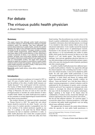 Journal of Public Health Medicine                                                                                     Vol. 22, No. 1, pp. 48–53
                                                                                                                       Printed in Great Britain




For debate
The virtuous public health physician
J. Stuart Horner



Summary                                                              found wanting. Thus the profession was severely critical of the
                                                                     breach in patient conﬁdentiality resulting from the circulation
This paper argues that although public health physicians
have shown interest in ethical dilemmas relating to speciﬁc
                                                                     of paediatric information about individual patients even though
problems within the specialty, few have addressed the                it was intended to help school medical ofﬁcers advise on the
central ethical dilemma in public health, namely the conﬂict         educational implications. It also roundly rejected the proposed
between the rights of the individual and the responsibilities        exemption from ethical review of epidemiological research.
of society for all its members. The paper reviews a number           Practitioners in the specialty have been reluctant to acknowl-
of public health programmes, where different approaches
have been taken to this central dilemma. It then examines a
                                                                     edge (because it is too uncomfortable) the conﬂict in public
number of schools of ethics, in an attempt to resolve the            health, which results from the necessity for them to act as what
problem. Of these, only virtue ethics, perhaps supported by          Shortell et al.4 call ‘double agents’. They believe that this
the insights of feminism and the ethics of care, appear to help      challenge ‘must motivate appropriate physician behaviour in a
with an irreconcilable conﬂict. The paper then makes an              way that acknowledges professional principles and peer respect,
attempt to apply the concept of virtue ethics in public health
medicine and to answer the question, ‘what would a virtuous
                                                                     while at the same time meeting the needs of patients, purchasers
public health physician look like?’ Finally, it lists some of the    and other external groups’.4
consequences of such an approach.                                        A number of public health physicians have addressed speci-
Keywords: public health ethics, virtue ethics, utilitarianism,       ﬁc public health problems. Charlton5 has argued that although
autonomy                                                             the clinical imperative that ‘something must be done’ is essen-
                                                                     tial to the clinical encounter, it must not be adopted by public
                                                                     health. He calls upon public health professionals to resist
Introduction                                                         ‘the constant temptation for government to be seen to be ‘‘doing
                                                                     something’’ to tackle illness and disease, by making public
In a presidential address to a conference in Liverpool in 1997, to   health interventions despite lacking scientiﬁc evidence for
mark 150 years of public health in the city, Labisch stated          efﬁcacy’. Stone and Stewart6 see a risk that future efforts to
that the problems of the ethics of public health measures are        subject screening programmes to rational evaluation could be
‘hardly discussed’.1 Few would quarrel with this conclusion.         undermined by the development of genetic carrier screening.
The Faculty of Public Health Medicine is represented on the          Chadwick and Levitt7 have reported on a European wide colla-
Committee for Ethical Issues in Medicine at the London Royal         boration to investigate the ethical and philosophical issues
College of Physicians, but does not seem to have used this           that arise with the development of new genetic technologies.
privileged position to elucidate the central dilemma of ethics       Rigby,8 speaking at the height of the dispute about the
in public health. Indeed, one public health physician sought to      conﬁdentiality of medical records, stressed that although ‘new
use the committee to exempt epidemiological research from the        technical opportunities often need new policies and controls . . .
usual ethical review procedures.2                                    this has not had sufﬁcient attention’. In a previous paper,9 I
   That incident illustrates an important principle enunciated       reviewed the subject from a historical perspective, in the light
by Thomas Percival in 1803.3 He argued that such ethical             of criticisms that public health practitioners were not taking
matters should be resolved by the whole ‘Faculty’, not in the        ethical issues sufﬁciently seriously.10
narrow sense of a modern specialty or geographical area, but             This apparent lack of interest in the central ethical dilemma
of the members of the medical profession regarded as one             within the specialty by most public health practitioners is
body. It is perhaps at this point that the British Medical
Association has had an important contribution to make, as            Centre for Professional Ethics, University of Central Lancashire,
public health physicians have tested their accepted practice         Preston PR1 2HE.
against that of the profession as a whole and, sadly, have been      J. Stuart Horner, Visiting Professor in Medical Ethics

                                                                                                    Faculty of Public Health Medicine 2000
 