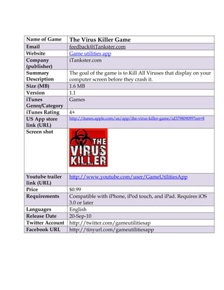 Name of Game      The Virus Killer Game
Email             feedback@iTankster.com
Website           Game utilities app
Company           iTankster.com
(publisher)
Summary           The goal of the game is to Kill All Viruses that display on your
Description       computer screen before they crash it.
Size (MB)         1.6 MB
Version           1.1
iTunes            Games
Genre/Category
iTunes Rating     4+
US App store      http://itunes.apple.com/us/app/the-virus-killer-game/id379809099?mt=8
link (URL)
Screen shot




Youtube trailer   http://www.youtube.com/user/GameUtilitiesApp
link (URL)
Price             $0.99
Requirements      Compatible with iPhone, iPod touch, and iPad. Requires iOS
                  3.0 or later
Languages         English
Release Date      20-Sep-10
Twitter Account   http://twitter.com/gameutilitiesap
Facebook URL      http://tinyurl.com/gameutilitiesapp
 
