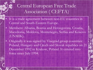 Central European Free Trade Association ( CEFTA) It is a trade agreement between non-EU countries in Central and South-Eastern Europe. Members: Albania, Bosnia and Herzegovina, Croatia, Macedonia, Moldova, Montenegro, Serbia and Kosovo (UNMIK). Originally it was signed by Visegrád group countries: Poland, Hungary and C z ech and Slovak republics on 21 December 1992 in Krakow, Poland. It entered into force since July 1994.  