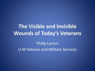 The Visible and Invisible
Wounds of Today’s Veterans
Philip Larson
U-M Veteran and Military Services
 