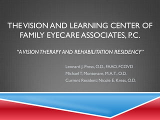 THEVISION AND LEARNING CENTER OF
FAMILY EYECARE ASSOCIATES, P.C.
“AVISIONTHERAPY AND REHABILITATION RESIDENCY”
Leonard J. Press, O.D., FAAO, FCOVD
MichaelT. Montenare, M.A.T., O.D.
Current Resident: Nicole E. Kress, O.D.
 