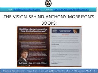 THE VISION BEHIND ANTHONY MORRISON’S
BOOKS:
Email: sales@morrisonpublishing.com Website:https://www.anthonymorrisonbooks.com/
Business Hour: Monday – Friday 9 am – 5 pm CST Address: 965 Hwy 51 Ste 4-100 Madison, Ms 39110
 