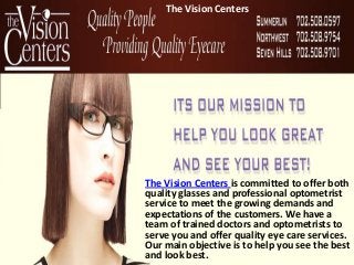 The Vision Centers




The Vision Centers is committed to offer both
quality glasses and professional optometrist
service to meet the growing demands and
expectations of the customers. We have a
team of trained doctors and optometrists to
serve you and offer quality eye care services.
Our main objective is to help you see the best
and look best.
 