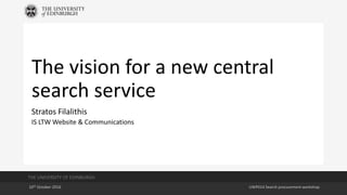 THE UNIVERSITY OF EDINBURGH
10th October 2016 UWP014 Search procurement workshop
The vision for a new central
search service
Stratos Filalithis
IS LTW Website & Communications
 
