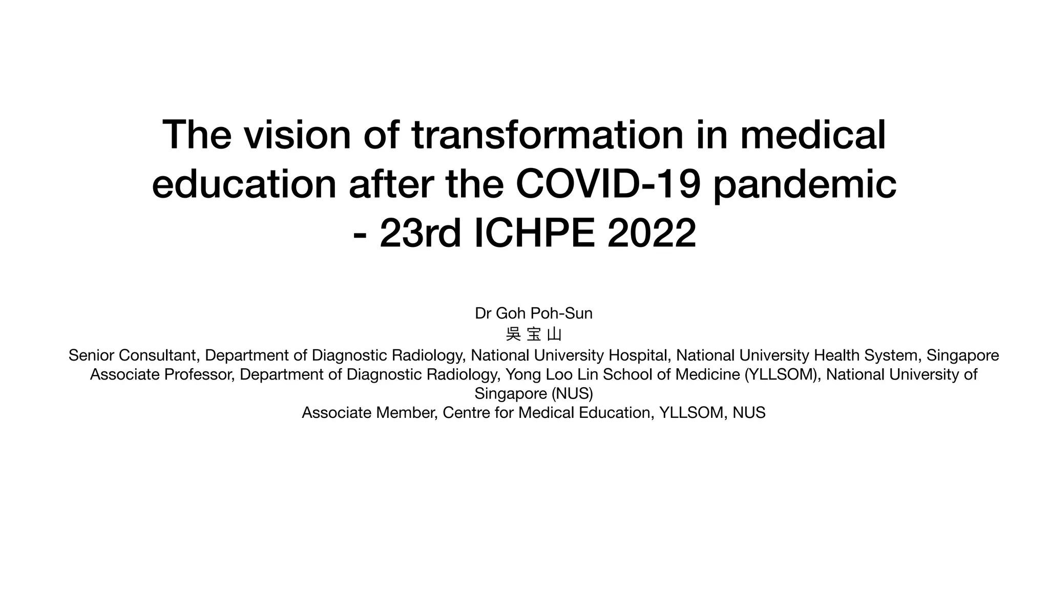 The vision of transformation in medical
education after the COVID-19 pandemic
- 23rd ICHPE 2022
Dr Goh Poh-Sun
吳 宝 ⼭
Senior Consultant, Department of Diagnostic Radiology, National University Hospital, National University Health System, Singapore
Associate Professor, Department of Diagnostic Radiology, Yong Loo Lin School of Medicine (YLLSOM), National University of
Singapore (NUS)
Associate Member, Centre for Medical Education, YLLSOM, NUS