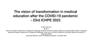 The vision of transformation in medical
education after the COVID-19 pandemic


- 23rd ICHPE 2022


Dr Goh Poh-Sun

吳 宝 ⼭

Senior Consultant, Department of Diagnostic Radiology, National University Hospital, National University Health System, Singapore

Associate Professor, Department of Diagnostic Radiology, Yong Loo Lin School of Medicine (YLLSOM), National University of
Singapore (NUS)

Associate Member, Centre for Medical Education, YLLSOM, NUS
 