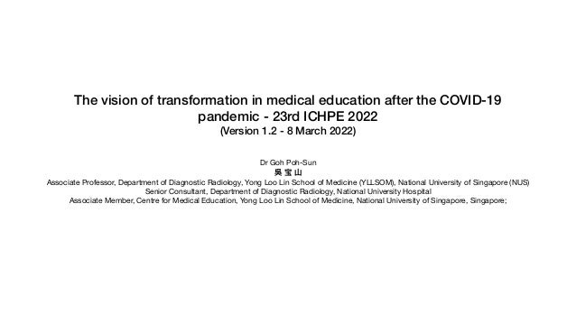 The vision of transformation in medical education after the COVID-19
pandemic - 23rd ICHPE 2022


(Version 1.2 - 8 March 2022)


Dr Goh Poh-Sun

吳 宝 ⼭

Associate Professor, Department of Diagnostic Radiology, Yong Loo Lin School of Medicine (YLLSOM), National University of Singapore (NUS) 

Senior Consultant, Department of Diagnostic Radiology, National University Hospital 

Associate Member, Centre for Medical Education, Yong Loo Lin School of Medicine, National University of Singapore, Singapore; 

 