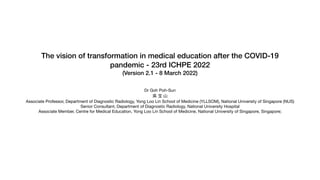 The vision of transformation in medical education after the COVID-19
pandemic - 23rd ICHPE 2022


(Version 2.1 - 8 March 2022)


Dr Goh Poh-Sun

吳 宝 ⼭

Associate Professor, Department of Diagnostic Radiology, Yong Loo Lin School of Medicine (YLLSOM), National University of Singapore (NUS) 

Senior Consultant, Department of Diagnostic Radiology, National University Hospital 

Associate Member, Centre for Medical Education, Yong Loo Lin School of Medicine, National University of Singapore, Singapore; 

 
