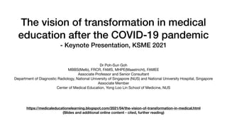 The vision of transformation in medical
education after the COVID-19 pandemic


- Keynote Presentation, KSME 2021


Dr Poh-Sun Goh

MBBS(Melb), FRCR, FAMS, MHPE(Maastricht), FAMEE

Associate Professor and Senior Consultant

Department of Diagnostic Radiology, National University of Singapore (NUS) and National University Hospital, Singapore

Associate Member

Center of Medical Education, Yong Loo Lin School of Medicine, NUS
https://medicaleducationelearning.blogspot.com/2021/04/the-vision-of-transformation-in-medical.html
(Slides and additional online content - cited, further reading)
 