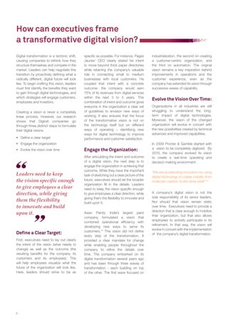 How can executives frame 
a transformative digital vision? 
Digital transformation is a tectonic shift, 
causing companies to rethink how they 
structure themselves and compete in the 
market. Leaders can help negotiate this 
transition by proactively defi ning what a 
radically different, digital future will look 
like. To begin crafting this vision, leaders 
must fi rst identify the benefi ts they want 
to gain through digital technologies, and 
which strategies will engage customers, 
employees and investors. 
Creating a vision is never a completely 
linear process. However, our research 
shows that Digirati companies go 
through three distinct steps to formulate 
their digital visions: 
 Defi ne a clear target 
 Engage the organization 
 Evolve the vision over time 
Defi ne a Clear Target: 
First, executives need to lay out clearly 
the intent of the vision (what needs to 
change) as well as the outcome (the 
resulting benefi ts for the company, its 
customers and its employees). This 
will help employees visualize what the 
future of the organization will look like. 
Here, leaders should strive to be as 
8 
industrialization, the second on creating 
a customer-centric organization, and 
the third on automation. The original 
vision remains a key inspiration behind 
improvements in operations and the 
customer experience, even as the 
company has extended its vision through 
successive waves of capability. 
Evolve the Vision Over Time: 
Organizations in all industries are still 
struggling to understand the long-term 
impact of digital technologies. 
Moreover, the vision of the changed 
organization will evolve in concert with 
the new possibilities created by technical 
advances and improved capabilities. 
In 2009 Procter & Gamble started with 
a vision to be completely digitized. By 
2010, the company evolved its vision 
to create a real-time operating and 
decision-making environment. 
“We are accelerating innovation by using 
digital technology to create visibility from 
molecule-creation to the store shelf.”15 
A company’s digital vision is not the 
sole responsibility of its senior leaders. 
Nor should that vision remain static 
over time. Executives need to provide a 
direction that is clear enough to mobilize 
their organization, but that also allows 
employees to actively participate in its 
refi nement. In that way, the vision will 
evolve in concert with the implementation 
of the company’s digital transformation. 
Leaders need to keep 
the vision specific enough 
to give employees a clear 
direction, while giving 
them the flexibility 
to innovate and build 
upon it. 
specifi c as possible. For instance, Pages 
Jaunes’ CEO clearly stated his intent 
to move beyond thick paper directories 
while retaining the company’s valuable 
role in connecting small to medium 
businesses with local customers. He 
coupled that intent with a concrete 
outcome: the company would earn 
75% of its revenues from digital services 
within the next 3 to 5 years. This 
combination of intent and outcome gives 
everyone in the organization a clear set 
of guidelines to envision new ways of 
working. It also ensures that the focus 
of the transformative vision is not on 
the technology itself but on different 
ways of operating – identifying new 
ways for digital technology to improve 
performance and customer satisfaction. 
Engage the Organization: 
After articulating the intent and outcome 
of a digital vision, the next step is to 
engage the organization in achieving that 
outcome. While they have the important 
task of sketching out a clear picture of the 
future, executives should let the broader 
organization fi ll in the details. Leaders 
need to keep the vision specifi c enough 
to give employees a clear direction, while 
giving them the fl exibility to innovate and 
build upon it. 
Asian Paints, India’s largest paint 
company, formulated a vision that 
combined operational effi ciency with 
developing new ways to serve its 
customers.14 This vision did not defi ne 
every step of the transformation. It 
provided a clear mandate for change 
while enabling people throughout the 
company to refi ne the details over 
time. The company embarked on its 
digital transformation several years ago 
and has been through three waves of 
transformation - each building on top 
of the other. The fi rst wave focused on 
 