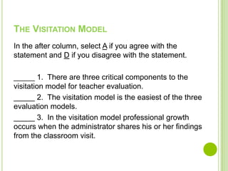 THE VISITATION MODEL
In the after column, select A if you agree with the
statement and D if you disagree with the statement.

_____ 1. There are three critical components to the
visitation model for teacher evaluation.
_____ 2. The visitation model is the easiest of the three
evaluation models.
_____ 3. In the visitation model professional growth
occurs when the administrator shares his or her findings
from the classroom visit.
 