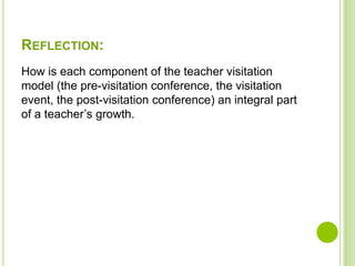 REFLECTION:
How is each component of the teacher visitation
model (the pre-visitation conference, the visitation
event, the post-visitation conference) an integral part
of a teacher’s growth.
 