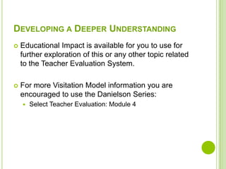 DEVELOPING A DEEPER UNDERSTANDING
   Educational Impact is available for you to use for
    further exploration of this or any other topic related
    to the Teacher Evaluation System.

   For more Visitation Model information you are
    encouraged to use the Danielson Series:
       Select Teacher Evaluation: Module 4
 