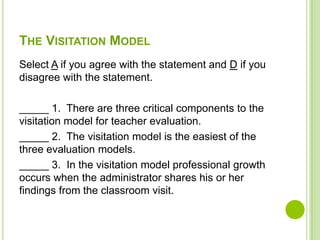 THE VISITATION MODEL
Select A if you agree with the statement and D if you
disagree with the statement.

_____ 1. There are three critical components to the
visitation model for teacher evaluation.
_____ 2. The visitation model is the easiest of the
three evaluation models.
_____ 3. In the visitation model professional growth
occurs when the administrator shares his or her
findings from the classroom visit.
 