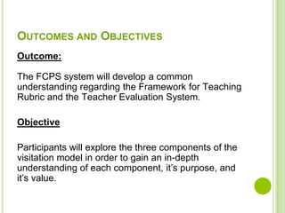 OUTCOMES AND OBJECTIVES
Outcome:

The FCPS system will develop a common
understanding regarding the Framework for Teaching
Rubric and the Teacher Evaluation System.

Objective

Participants will explore the three components of the
visitation model in order to gain an in-depth
understanding of each component, it’s purpose, and
it’s value.
 