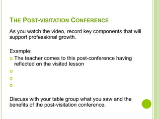 THE POST-VISITATION CONFERENCE
As you watch the video, record key components that will
support professional growth.

Example:
 The teacher comes to this post-conference having
  reflected on the visited lesson





Discuss with your table group what you saw and the
benefits of the post-visitation conference.
 