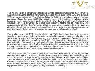 The Visiting Tailor, a personalized tailoring service based in Dubai since the year 2015,
has emerged as the best bet for availing bespoke men’s suits in the UAE and beyond.
TVT, an abbreviation for The Visiting Tailor, is helping men dress sharply for any
occasion. Since the year 2015, the tailoring service is designed to deliver shirts,
business suits, tuxedos and wedding suits to the client’s exact specifications and
schedule. TVT is powered by skilful and creative tailors tasked with servicing
appointments at the client’s home, office or any other location. Sharing over six
decades of sartorial experience between them, the experts ensure elite craftsmanship
and attention to detail, transforming the garment into a walking piece of art.
The spokesperson at TVT recently stated, “At TVT, the bottom line is to ensure a
seamless, personalized tailoring experience to fashion-forward men, globally. We bring
service to the client’s doorsteps, helping them realize unparalleled convenience and
time savings. We are based in the UAE, but can easily service appointments
internationally. Our service is swift and efficient, thanks to streamlined systems and
processes we operate with. Book a free suit consultation and allow us to style an outfit
for any ceremony, or personal or business event. Our drive for total customer
satisfaction earns us customer loyalty and referral business.”
TVT addresses any variance in customer demands with over 2,000 suiting fabrics
sourced from Holland & Sherry, Saville Row-based cloth maker with an epic quality
focus. Whether one aspires for lightweight suiting, winter jacket, Super 100’s, Super
180’s or above, the tailoring service has the fabric for every taste, style and need.
Over 600 shirting fabrics and a full range of chino material are also stocked to deliver a
more relaxed business look. Plus, TVT has invested generously on cutting edge
equipment to live up to the global quality standards in tailoring.
 