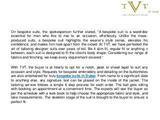 On bespoke suits, the spokesperson further stated, “A bespoke suit is a wardrobe
essential for men who like to rise to an occasion, effortlessly. Unlike the mass-
produced suits, a bespoke suit highlights the wearer’s style sense, elevates his
confidence, and makes him look apart from the crowd. At TVT, we have perfected the
art of tailoring designer suits over years of toil. Be it slim fit, regular fit or anything n
between, each suit is designed to fit the client’s body shape. Considering our range of
fabrics and finishing, we keep every requirement covered.”
With TVT, the buyer is at liberty to opt for a notch, peak or shawl lapel to suit any
occasion and style. Requests for bespoke embroidery and detailing on the buttonholes
are also entertained for truly bespoke suits in Dubai. From name to a significant date
to anything else, any signature text can be placed on the inside of the jacket. The
tailoring service follows a simple 6 step process for each order. The ball gets rolling
with booking an appointment at a convenient time. The experts will see the buyer as
per the schedule with a look book to help choose the appropriate fabric and style, and
take measurements. The skeleton stage of the suit is brought to the buyer to ensure a
perfect fit.
 