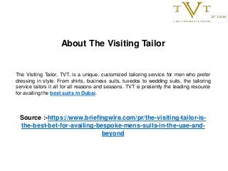 About The Visiting Tailor
The Visiting Tailor, TVT, is a unique, customized tailoring service for men who prefer
dressing in style. From shirts, business suits, tuxedos to wedding suits, the tailoring
service tailors it all for all reasons and seasons. TVT is presently the leading resource
for availing the best suits in Dubai.
Source :-https://www.briefingwire.com/pr/the-visiting-tailor-is-
the-best-bet-for-availing-bespoke-mens-suits-in-the-uae-and-
beyond
 