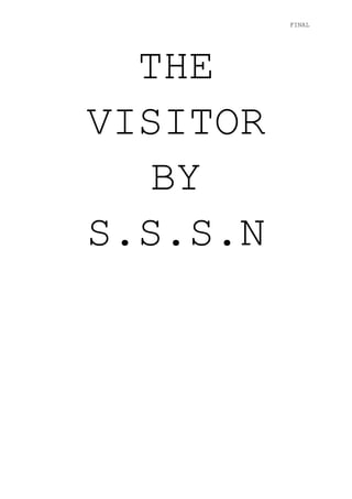 THE VISITOR BYS.S.S.N<br />CONTENTS PAGE<br />PAGE 3: CAST LIST, TECHINCAL INFORMATION, OVERVIEW OUTLINE<br />PAGE 4: OUTLINE (BEGINNING, MIDDLE AND END), SYNOPSIS<br />PAGE 5: SYNOPSIS CONTINUED  <br />THE VISITOR<br />CAST LISTYoung childBabysitterMotherFather<br />TECHNICAL INFORMATION- Set: Present Time- Location: Outskirts of London- Rating (BBFC): 15- Film Running Time: 127 Minutes <br />OVERVIEW OUTLINEThe lifestyle of a very busy/wealthy mother and father has driven them into hiring an inexperienced, young, and cheap au pair.  Their sociable and playful child takes to the au pair with no issues.  It isn’t until the parents begin to become extremely over protective of the child that the child minder begins to clock unnatural/unrealistic aspects of what seems to be the ‘perfect’ family.  The child seems to become increasingly stressed and show signs of catatonic behaviour.  This includes not answering to his name when called by the child minder and drawing pictures of another family in a completely different location.  When the au pair overlooks the child’s behaviour, she begins to become extremely close to the child, gaining his trust.  Once the loyalty between the pair has formed the au pair begins her own investigation into the so called ‘Bridges’ family and their unexpected past begins to unravel.  <br />OUTLINE<br />BEGINNING: The busy lifestyle of wealthy middle-class parents leads them to hiring a young au pair, who becomes looked upon by the parents as an all round life-saver.<br />MIDDLE: As the child minder adapts to the needs of the family, suspecting that something is wrong, she turns directly to the child in attempt to gain his trust and get information out of him.  This results in a series of clues forming which leads her to believe that the family is not a genuine representation of who they portray themselves to be.<br />END: As the clues form to a shocking reality, the au pair herself reveals that she is not a babysitter at all but someone who knows a lot about the ‘perfect’ Bridges family.<br />SYNOPSIS: The story is based around a lavish family set in the city of London.  A mother and father who both have very busy and constructive jobs are forced to hire an inexperienced au pair who seems perfect for looking after their only child.  She is bubbly and friendly and keen to learn deeply about the Bridges family. The child (Charlie of five years) automatically takes to the child minder which seems to strike corruption with the parents, especially the mother.  As this behaviour continues to adapt, the parents become increasingly protective which makes the babysitter believe that something is not what it seems.  <br />Furthermore, in attempt to find out the truth lurking behind the family, the au pair cleverly becomes worryingly close to the child in apparent order to gain his trust and find out information from him.  As their bond develops and becomes exceedingly close, clues begin to form which add up to an unexpected reality.  <br />The child minder, after collecting enough clues to disadvantage the family, gradually begins to alert the parents that she knows more about them than they may think.  Stunningly to the audience, it then becomes clear that the ideal ‘Bridges’ family do not go by that name at all, but are in the hands of witness protection and on the run from a terrible crime that they witnessed.  However, the twist does not end there.  Once it is revealed that the family have changed their identity we begin to learn that the au pair herself has many hidden secrets.  The question left to answer, is who are the family on the run from?<br />