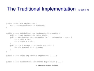 © 2008 Haim Michael 20150805
The Traditional Implementation (3 out of 4)
public interface Expression {
<T> T accept(Visitor<T> visitor);
}
public class Multiplication implements Expression {
public final Expression left, right;
public Multiplication(Expression left, Expression right) {
this.left = left;
this.right = right;
}
public <T> T accept(Visitor<T> visitor) {
return visitor.visit(this);
}
}
public class Total implements Expression { ... }
public class Subtraction implements Expression { ... }
 