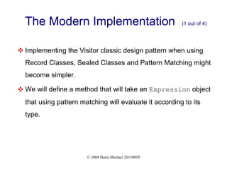 © 2008 Haim Michael 20150805
The Modern Implementation (1 out of 4)
 Implementing the Visitor classic design pattern when using
Record Classes, Sealed Classes and Pattern Matching might
become simpler.
 We will define a method that will take an Expression object
that using pattern matching will evaluate it according to its
type.
 