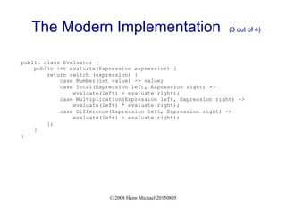 © 2008 Haim Michael 20150805
The Modern Implementation (3 out of 4)
public class Evaluator {
public int evaluate(Expression expression) {
return switch (expression) {
case Number(int value) -> value;
case Total(Expression left, Expression right) ->
evaluate(left) + evaluate(right);
case Multiplication(Expression left, Expression right) ->
evaluate(left) * evaluate(right);
case Difference(Expression left, Expression right) ->
evaluate(left) - evaluate(right);
};
}
}
 