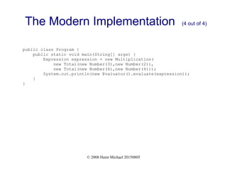 © 2008 Haim Michael 20150805
The Modern Implementation (4 out of 4)
public class Program {
public static void main(String[] args) {
Expression expression = new Multiplication(
new Total(new Number(3),new Number(2)),
new Total(new Number(6),new Number(4)));
System.out.println(new Evaluator().evaluate(expression));
}
}
 