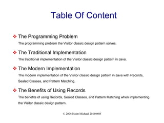 © 2008 Haim Michael 20150805
Table Of Content
 The Programming Problem
The programming problem the Visitor classic design pattern solves.
 The Traditional Implementation
The traditional implementation of the Visitor classic design pattern in Java.
 The Modern Implementation
The modern implementation of the Visitor classic design pattern in Java with Records,
Sealed Classes, and Pattern Matching.
 The Benefits of Using Records
The benefits of using Records, Sealed Classes, and Pattern Matching when implementing
the Visitor classic design pattern.
 