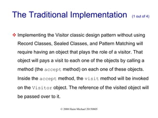 © 2008 Haim Michael 20150805
The Traditional Implementation (1 out of 4)
 Implementing the Visitor classic design pattern without using
Record Classes, Sealed Classes, and Pattern Matching will
require having an object that plays the role of a visitor. That
object will pays a visit to each one of the objects by calling a
method (the accept method) on each one of these objects.
Inside the accept method, the visit method will be invoked
on the Visitor object. The reference of the visited object will
be passed over to it.
 
