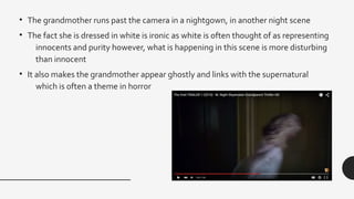 • The grandmother runs past the camera in a nightgown, in another night scene
• The fact she is dressed in white is ironic as white is often thought of as representing
innocents and purity however, what is happening in this scene is more disturbing
than innocent
• It also makes the grandmother appear ghostly and links with the supernatural
which is often a theme in horror
 