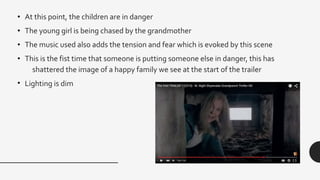 • At this point, the children are in danger
• The young girl is being chased by the grandmother
• The music used also adds the tension and fear which is evoked by this scene
• This is the fist time that someone is putting someone else in danger, this has
shattered the image of a happy family we see at the start of the trailer
• Lighting is dim
 