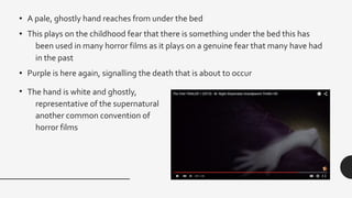 • A pale, ghostly hand reaches from under the bed
• This plays on the childhood fear that there is something under the bed this has
been used in many horror films as it plays on a genuine fear that many have had
in the past
• Purple is here again, signalling the death that is about to occur
• The hand is white and ghostly,
representative of the supernatural
another common convention of
horror films
 