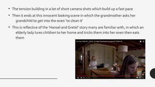 • The tension building in a lot of short camera shots which build up a fast pace
• Then it ends at this innocent looking scene in which the grandmother asks her
grandchild to get into the oven ‘to clean it’
• This is reflective of the ‘Hansel and Gretel’ story many are familiar with, in which an
elderly lady lures children to her home and tricks them into her oven then eats
them
 