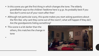 • In this scene you get the first thing in which changes the tone.The elderly
grandfather says to the children ‘bedtime here is 9:30. Its probably best if you
two don’t come out of your room after then’
• Although not particular scary, this quote makes you start asking questions about
the film like: why cant they come out of the room?; what will happen if they do?;
Are the grandparents hiding something?
•• This scene is a bit darker than the
others, this matches the change in
tone
•
 