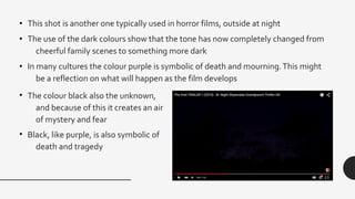 • This shot is another one typically used in horror films, outside at night
• The use of the dark colours show that the tone has now completely changed from
cheerful family scenes to something more dark
• In many cultures the colour purple is symbolic of death and mourning.This might
be a reflection on what will happen as the film develops
• The colour black also the unknown,
and because of this it creates an air
of mystery and fear
• Black, like purple, is also symbolic of
death and tragedy
 
