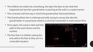 • The children are woken by a loud bang, the open the door to see what had
happened and see their grandmother scratching at the wall in a crazed manner
• This contrasts with the way in which the grandmother had acted before
• The Grandmothers hair is unkempt and wild, trying to convey the idea the
grandmother is crazy/insane which is a common convention in many horror films
• Once again, this scene is dark and that
adds to the scare-factor and the
mystery
• The fact that is it children seeing this
only add to the fear as they are in a
vulnerable situation
 