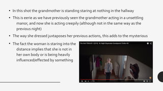 • In this shot the grandmother is standing staring at nothing in the hallway
• This is eerie as we have previously seen the grandmother acting in a unsettling
manor, and now she is acting creepily (although not in the same way as the
previous night)
• The way she dressed juxtaposes her previous actions, this adds to the mysterious
• The fact the woman is staring into the
distance implies that she is not in
her own body or is being heavily
influenced/effected by something
 